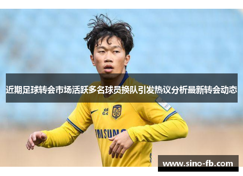 近期足球转会市场活跃多名球员换队引发热议分析最新转会动态 近期足球转会市场活跃多名球员换队引发热议分析最新转会动态