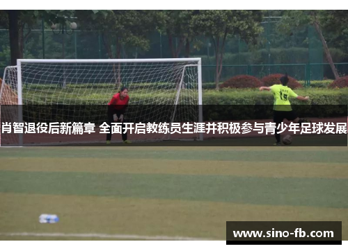 肖智退役后新篇章 全面开启教练员生涯并积极参与青少年足球发展 肖智退役后新篇章 全面开启教练员生涯并积极参与青少年足球发展