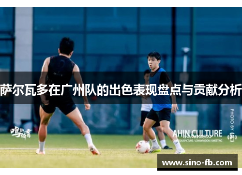 萨尔瓦多在广州队的出色表现盘点与贡献分析 萨尔瓦多在广州队的出色表现盘点与贡献分析