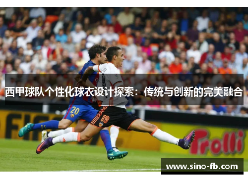 西甲球队个性化球衣设计探索:传统与创新的完美融合 西甲球队个性化球衣设计探索:传统与创新的完美融合