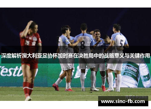 深度解析澳大利亚足协杯加时赛在决胜局中的战略意义与关键作用