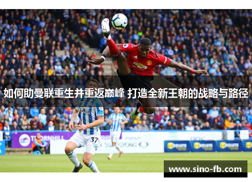 如何助曼联重生并重返巅峰 打造全新王朝的战略与路径