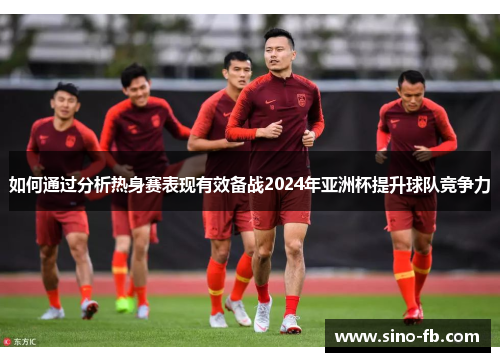 如何通过分析热身赛表现有效备战2024年亚洲杯提升球队竞争力 如何通过分析热身赛表现有效备战2024年亚洲杯提升球队竞争力