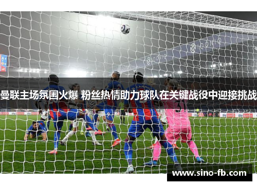 曼联主场氛围火爆 粉丝热情助力球队在关键战役中迎接挑战