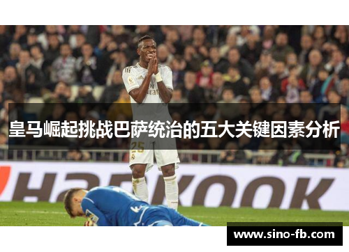 皇马崛起挑战巴萨统治的五大关键因素分析 皇马崛起挑战巴萨统治的五大关键因素分析