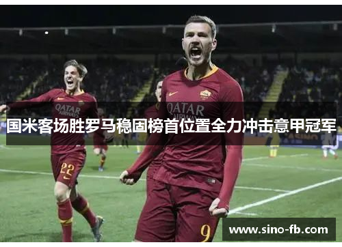 国米客场胜罗马稳固榜首位置全力冲击意甲冠军 国米客场胜罗马稳固榜首位置全力冲击意甲冠军