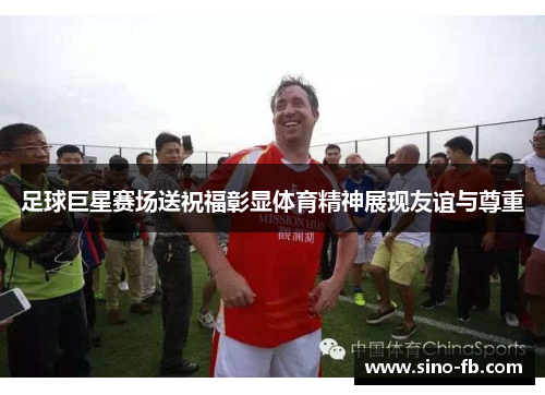 足球巨星赛场送祝福彰显体育精神展现友谊与尊重 足球巨星赛场送祝福彰显体育精神展现友谊与尊重