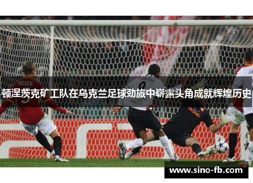 顿涅茨克矿工队在乌克兰足球劲旅中崭露头角成就辉煌历史 顿涅茨克矿工队在乌克兰足球劲旅中崭露头角成就辉煌历史
