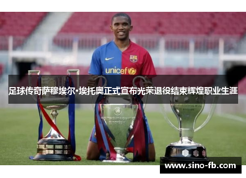 足球传奇萨穆埃尔·埃托奥正式宣布光荣退役结束辉煌职业生涯 足球传奇萨穆埃尔·埃托奥正式宣布光荣退役结束辉煌职业生涯