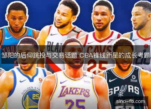 邹阳的后仰跳投与交易话题 CBA锋线新星的成长考题